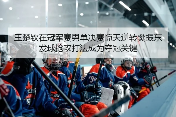 王楚钦在冠军赛男单决赛惊天逆转樊振东发球抢攻打法成为夺冠关键