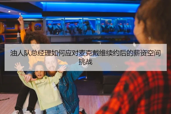 油人队总经理如何应对麦克戴维续约后的薪资空间挑战